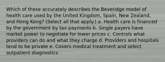 Which of these accurately describes the Beveridge model of health care used by the United Kingdom, Spain, New Zealand, and Hong Kong? (Select all that apply.) a. Health care is financed by the government by tax payments b. Single payers have market power to negotiate for lower prices c. Controls what providers can do and what they charge d. Providers and hospitals tend to be private e. Covers medical treatment and select outpatient diagnostics