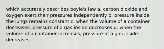 which accurately describes boyle's law a. carbon dioxide and oxygen exert their pressures independently b. pressure inside the lungs remains constant c. when the volume of a container decreases, pressure of a gas inside decreases d. when the volume of a container increases, pressure of a gas inside decreases