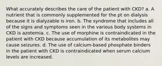 What accurately describes the care of the patient with CKD? a. A nutrient that is commonly supplemented for the pt on dialysis because it is dialyzable is iron. b. The syndrome that includes all of the signs and symptoms seen in the various body systems in CKD is azotemia. c. The use of morphine is contraindicated in the patient with CKD because accumulation of its metabolites may cause seizures. d. The use of calcium-based phosphate binders in the patient with CKD is contraindicated when serum calcium levels are increased.