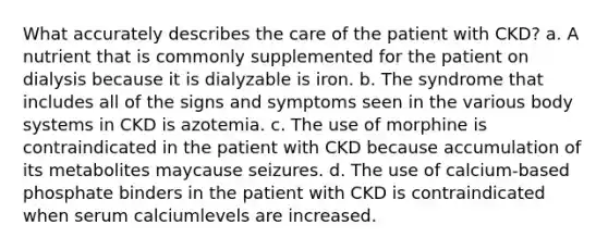 What accurately describes the care of the patient with CKD? a. A nutrient that is commonly supplemented for the patient on dialysis because it is dialyzable is iron. b. The syndrome that includes all of the signs and symptoms seen in the various body systems in CKD is azotemia. c. The use of morphine is contraindicated in the patient with CKD because accumulation of its metabolites maycause seizures. d. The use of calcium-based phosphate binders in the patient with CKD is contraindicated when serum calciumlevels are increased.