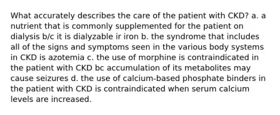 What accurately describes the care of the patient with CKD? a. a nutrient that is commonly supplemented for the patient on dialysis b/c it is dialyzable ir iron b. the syndrome that includes all of the signs and symptoms seen in the various body systems in CKD is azotemia c. the use of morphine is contraindicated in the patient with CKD bc accumulation of its metabolites may cause seizures d. the use of calcium-based phosphate binders in the patient with CKD is contraindicated when serum calcium levels are increased.