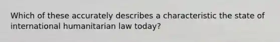 Which of these accurately describes a characteristic the state of international humanitarian law today?