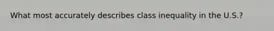 What most accurately describes class inequality in the U.S.?