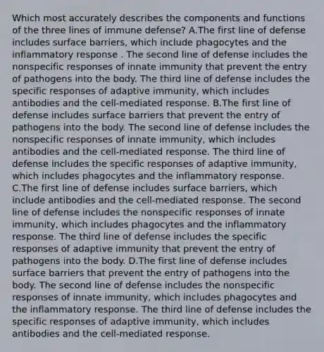 Which most accurately describes the components and functions of the three lines of immune defense? A.The first line of defense includes surface barriers, which include phagocytes and the inflammatory response . The second line of defense includes the nonspecific responses of innate immunity that prevent the entry of pathogens into the body. The third line of defense includes the specific responses of adaptive immunity, which includes antibodies and the cell-mediated response. B.The first line of defense includes surface barriers that prevent the entry of pathogens into the body. The second line of defense includes the nonspecific responses of innate immunity, which includes antibodies and the cell-mediated response. The third line of defense includes the specific responses of adaptive immunity, which includes phagocytes and the inflammatory response. C.The first line of defense includes surface barriers, which include antibodies and the cell-mediated response. The second line of defense includes the nonspecific responses of innate immunity, which includes phagocytes and the inflammatory response. The third line of defense includes the specific responses of adaptive immunity that prevent the entry of pathogens into the body. D.The first line of defense includes surface barriers that prevent the entry of pathogens into the body. The second line of defense includes the nonspecific responses of innate immunity, which includes phagocytes and the inflammatory response. The third line of defense includes the specific responses of adaptive immunity, which includes antibodies and the cell-mediated response.