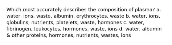 Which most accurately describes the composition of plasma? a. water, ions, waste, albumin, erythrocytes, waste b. water, ions, globulins, nutrients, platelets, waste, hormones c. water, fibrinogen, leukocytes, hormones, waste, ions d. water, albumin & other proteins, hormones, nutrients, wastes, ions