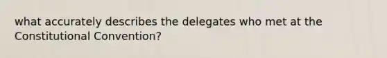 what accurately describes the delegates who met at the Constitutional Convention?