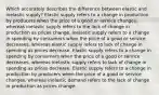 Which accurately describes the difference between elastic and inelastic supply? Elastic supply refers to a change in production by producers when the price of a good or service changes, whereas inelastic supply refers to the lack of change in production as prices change. Inelastic supply refers to a change in spending by consumers when the price of a good or service decreases, whereas elastic supply refers to lack of change in spending as prices decrease. Elastic supply refers to a change in spending by consumers when the price of a good or service decreases, whereas inelastic supply refers to lack of change in spending as prices decrease. Elastic supply refers to a change in production by producers when the price of a good or service changes, whereas inelastic demand refers to the lack of change in production as prices change.