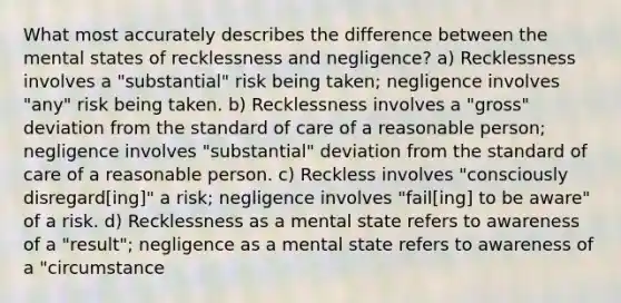 What most accurately describes the difference between the mental states of recklessness and negligence? a) Recklessness involves a "substantial" risk being taken; negligence involves "any" risk being taken. b) Recklessness involves a "gross" deviation from the standard of care of a reasonable person; negligence involves "substantial" deviation from the standard of care of a reasonable person. c) Reckless involves "consciously disregard[ing]" a risk; negligence involves "fail[ing] to be aware" of a risk. d) Recklessness as a mental state refers to awareness of a "result"; negligence as a mental state refers to awareness of a "circumstance