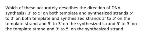 Which of these accurately describes the direction of DNA synthesis? 3' to 5' on both template and synthesized strands 5' to 3' on both template and synthesized strands 3' to 5' on the template strand and 5' to 3' on the synthesized strand 5' to 3' on the template strand and 3' to 5' on the synthesized strand