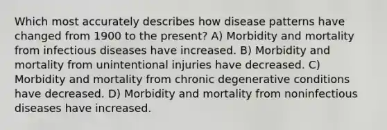 Which most accurately describes how disease patterns have changed from 1900 to the present? A) Morbidity and mortality from infectious diseases have increased. B) Morbidity and mortality from unintentional injuries have decreased. C) Morbidity and mortality from chronic degenerative conditions have decreased. D) Morbidity and mortality from noninfectious diseases have increased.