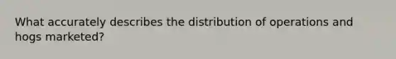 What accurately describes the distribution of operations and hogs marketed?