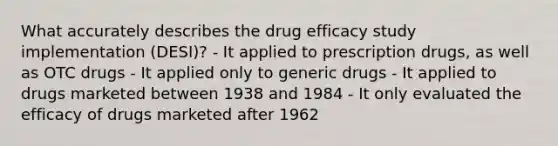 What accurately describes the drug efficacy study implementation (DESI)? - It applied to prescription drugs, as well as OTC drugs - It applied only to generic drugs - It applied to drugs marketed between 1938 and 1984 - It only evaluated the efficacy of drugs marketed after 1962