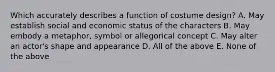 Which accurately describes a function of costume design? A. May establish social and economic status of the characters B. May embody a metaphor, symbol or allegorical concept C. May alter an actor's shape and appearance D. All of the above E. None of the above