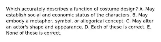 Which accurately describes a function of costume design? A. May establish social and economic status of the characters. B. May embody a metaphor, symbol, or allegorical concept. C. May alter an actor's shape and appearance. D. Each of these is correct. E. None of these is correct.