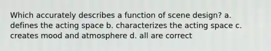 Which accurately describes a function of scene design? a. defines the acting space b. characterizes the acting space c. creates mood and atmosphere d. all are correct