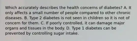 Which accurately describes the health concerns of diabetes? A. It only affects a small number of people compared to other chronic diseases. B. Type 2 diabetes is not seen in children so it is not of concern for them. C. If poorly controlled, it can damage major organs and tissues in the body. D. Type 1 diabetes can be prevented by controlling sugar intake.