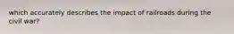 which accurately describes the impact of railroads during the civil war?