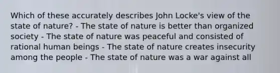 Which of these accurately describes John Locke's view of the state of nature? - The state of nature is better than organized society - The state of nature was peaceful and consisted of rational human beings - The state of nature creates insecurity among the people - The state of nature was a war against all