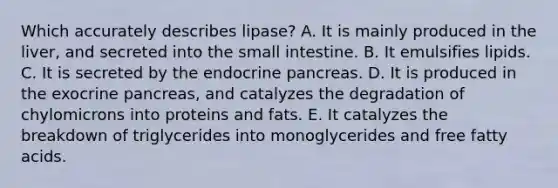 Which accurately describes lipase? A. It is mainly produced in the liver, and secreted into the small intestine. B. It emulsifies lipids. C. It is secreted by the endocrine pancreas. D. It is produced in the exocrine pancreas, and catalyzes the degradation of chylomicrons into proteins and fats. E. It catalyzes the breakdown of triglycerides into monoglycerides and free fatty acids.