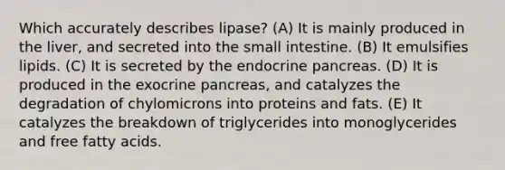 Which accurately describes lipase? (A) It is mainly produced in the liver, and secreted into <a href='https://www.questionai.com/knowledge/kt623fh5xn-the-small-intestine' class='anchor-knowledge'>the small intestine</a>. (B) It emulsifies lipids. (C) It is secreted by the endocrine pancreas. (D) It is produced in the exocrine pancreas, and catalyzes the degradation of chylomicrons into proteins and fats. (E) It catalyzes the breakdown of triglycerides into monoglycerides and free <a href='https://www.questionai.com/knowledge/kXSfyghuEN-fatty-acids' class='anchor-knowledge'>fatty acids</a>.