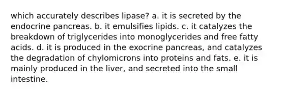 which accurately describes lipase? a. it is secreted by the endocrine pancreas. b. it emulsifies lipids. c. it catalyzes the breakdown of triglycerides into monoglycerides and free fatty acids. d. it is produced in the exocrine pancreas, and catalyzes the degradation of chylomicrons into proteins and fats. e. it is mainly produced in the liver, and secreted into the small intestine.