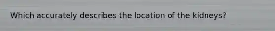 Which accurately describes the location of the kidneys?