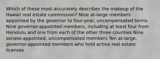 Which of these most accurately describes the makeup of the Hawaii real estate commission? Nine at-large members appointed by the governor to four-year, uncompensated terms Nine governor-appointed members, including at least four from Honolulu and one from each of the other three counties Nine senate-appointed, uncompensated members Ten at-large, governor-appointed members who hold active real estate licenses