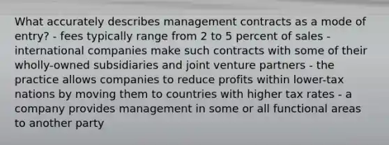 What accurately describes management contracts as a mode of entry? - fees typically range from 2 to 5 percent of sales - international companies make such contracts with some of their wholly-owned subsidiaries and joint venture partners - the practice allows companies to reduce profits within lower-tax nations by moving them to countries with higher tax rates - a company provides management in some or all functional areas to another party