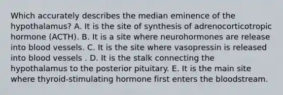 Which accurately describes the median eminence of the hypothalamus? A. It is the site of synthesis of adrenocorticotropic hormone (ACTH). B. It is a site where neurohormones are release into blood vessels. C. It is the site where vasopressin is released into blood vessels . D. It is the stalk connecting the hypothalamus to the posterior pituitary. E. It is the main site where thyroid-stimulating hormone first enters the bloodstream.