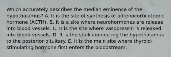 Which accurately describes the median eminence of the hypothalamus? A. It is the site of synthesis of adrenocorticotropic hormone (ACTH). B. It is a site where neurohormones are release into blood vessels. C. It is the site where vasopressin is released into blood vessels. D. It is the stalk connecting the hypothalamus to the posterior pituitary. E. It is the main site where thyroid-stimulating hormone first enters the bloodstream.