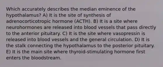 Which accurately describes the median eminence of the hypothalamus? A) It is the site of synthesis of adrenocorticotropic hormone (ACTH). B) It is a site where neurohormones are released into blood vessels that pass directly to the anterior pituitary. C) It is the site where vasopressin is released into blood vessels and the general circulation. D) It is the stalk connecting the hypothalamus to the posterior pituitary. E) It is the main site where thyroid-stimulating hormone first enters the bloodstream.