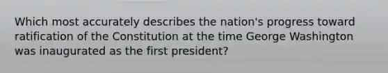 Which most accurately describes the nation's progress toward ratification of the Constitution at the time George Washington was inaugurated as the first president?