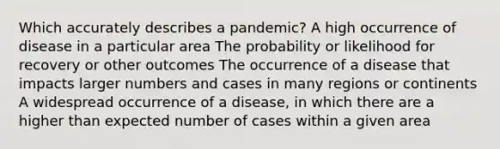 Which accurately describes a pandemic? A high occurrence of disease in a particular area The probability or likelihood for recovery or other outcomes The occurrence of a disease that impacts larger numbers and cases in many regions or continents A widespread occurrence of a disease, in which there are a higher than expected number of cases within a given area