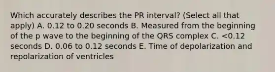 Which accurately describes the PR interval? (Select all that apply) A. 0.12 to 0.20 seconds B. Measured from the beginning of the p wave to the beginning of the QRS complex C. <0.12 seconds D. 0.06 to 0.12 seconds E. Time of depolarization and repolarization of ventricles