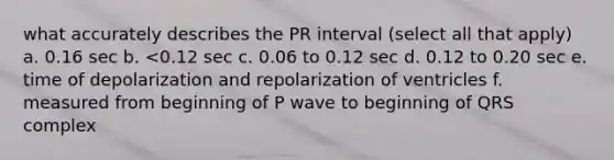 what accurately describes the PR interval (select all that apply) a. 0.16 sec b. <0.12 sec c. 0.06 to 0.12 sec d. 0.12 to 0.20 sec e. time of depolarization and repolarization of ventricles f. measured from beginning of P wave to beginning of QRS complex