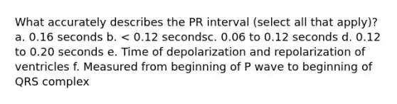 What accurately describes the PR interval (select all that apply)? a. 0.16 seconds b. < 0.12 secondsc. 0.06 to 0.12 seconds d. 0.12 to 0.20 seconds e. Time of depolarization and repolarization of ventricles f. Measured from beginning of P wave to beginning of QRS complex