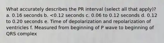 What accurately describes the PR interval (select all that apply)? a. 0.16 seconds b. <0.12 seconds c. 0.06 to 0.12 seconds d. 0.12 to 0.20 seconds e. Time of depolarization and repolarization of ventricles f. Measured from beginning of P wave to beginning of QRS complex