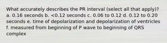 What accurately describes the PR interval (select all that apply)? a. 0.16 seconds b. <0.12 seconds c. 0.06 to 0.12 d. 0.12 to 0.20 seconds e. time of depolarization and depolarization of ventricles f. measured from beginning of P wave to beginning of QRS complex