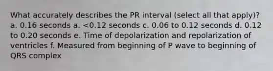 What accurately describes the PR interval (select all that apply)? a. 0.16 seconds a. <0.12 seconds c. 0.06 to 0.12 seconds d. 0.12 to 0.20 seconds e. Time of depolarization and repolarization of ventricles f. Measured from beginning of P wave to beginning of QRS complex