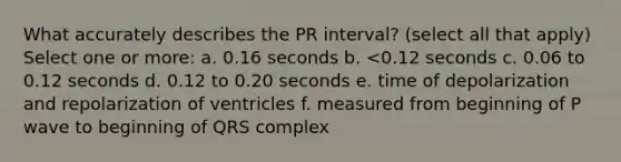 What accurately describes the PR interval? (select all that apply) Select one or more: a. 0.16 seconds b. <0.12 seconds c. 0.06 to 0.12 seconds d. 0.12 to 0.20 seconds e. time of depolarization and repolarization of ventricles f. measured from beginning of P wave to beginning of QRS complex