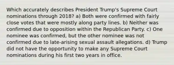 Which accurately describes President Trump's Supreme Court nominations through 2018? a) Both were confirmed with fairly close votes that were mostly along party lines. b) Neither was confirmed due to opposition within the Republican Party. c) One nominee was confirmed, but the other nominee was not confirmed due to late-arising sexual assault allegations. d) Trump did not have the opportunity to make any Supreme Court nominations during his first two years in office.