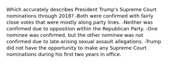 Which accurately describes President Trump's Supreme Court nominations through 2018? -Both were confirmed with fairly close votes that were mostly along party lines. -Neither was confirmed due to opposition within the Republican Party. -One nominee was confirmed, but the other nominee was not confirmed due to late-arising sexual assault allegations. -Trump did not have the opportunity to make any Supreme Court nominations during his first two years in office.