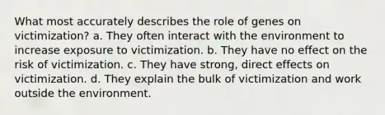 What most accurately describes the role of genes on victimization? a. They often interact with the environment to increase exposure to victimization. b. They have no effect on the risk of victimization. c. They have strong, direct effects on victimization. d. They explain the bulk of victimization and work outside the environment.