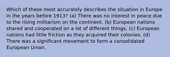 Which of these most accurately describes the situation in Europe in the years before 1913? (a) There was no interest in peace due to the rising militarism on the continent. (b) European nations shared and cooperated on a lot of different things. (c) European nations had little friction as they acquired their colonies. (d) There was a significant movement to form a consolidated European Union.