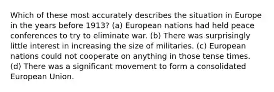 Which of these most accurately describes the situation in Europe in the years before 1913? (a) European nations had held peace conferences to try to eliminate war. (b) There was surprisingly little interest in increasing the size of militaries. (c) European nations could not cooperate on anything in those tense times. (d) There was a significant movement to form a consolidated European Union.