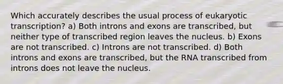 Which accurately describes the usual process of eukaryotic transcription? a) Both introns and exons are transcribed, but neither type of transcribed region leaves the nucleus. b) Exons are not transcribed. c) Introns are not transcribed. d) Both introns and exons are transcribed, but the RNA transcribed from introns does not leave the nucleus.