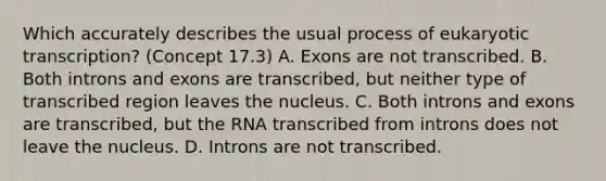 Which accurately describes the usual process of eukaryotic transcription? (Concept 17.3) A. Exons are not transcribed. B. Both introns and exons are transcribed, but neither type of transcribed region leaves the nucleus. C. Both introns and exons are transcribed, but the RNA transcribed from introns does not leave the nucleus. D. Introns are not transcribed.