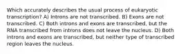 Which accurately describes the usual process of eukaryotic transcription? A) Introns are not transcribed. B) Exons are not transcribed. C) Both introns and exons are transcribed, but the RNA transcribed from introns does not leave the nucleus. D) Both introns and exons are transcribed, but neither type of transcribed region leaves the nucleus.