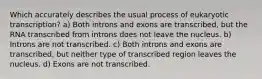 Which accurately describes the usual process of eukaryotic transcription? a) Both introns and exons are transcribed, but the RNA transcribed from introns does not leave the nucleus. b) Introns are not transcribed. c) Both introns and exons are transcribed, but neither type of transcribed region leaves the nucleus. d) Exons are not transcribed.