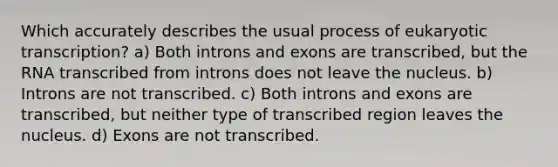 Which accurately describes the usual process of <a href='https://www.questionai.com/knowledge/k3qp6CyB96-eukaryotic-transcription' class='anchor-knowledge'>eukaryotic transcription</a>? a) Both introns and exons are transcribed, but the RNA transcribed from introns does not leave the nucleus. b) Introns are not transcribed. c) Both introns and exons are transcribed, but neither type of transcribed region leaves the nucleus. d) Exons are not transcribed.